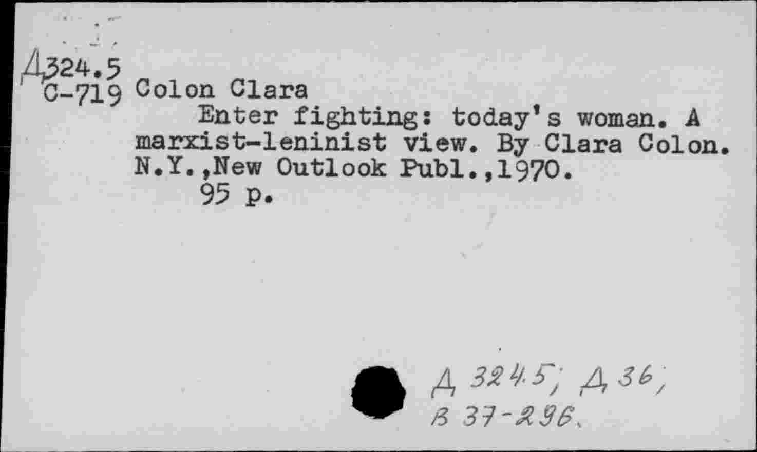 ﻿C-719 Colon Clara
Enter fighting: today’s woman. A marxist-leninist view. By Clara Colon N.Y.,New Outlook Publ.,1970.
95 p.
• 4 3^-S-, 4 3k; a si-ase,